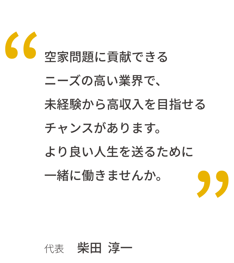 空家問題に貢献できるニーズの高い業界で、未経験から高収入を目指せるチャンスがあります。より良い人生を送るために一緒に働きませんか。代表 柴田 淳一